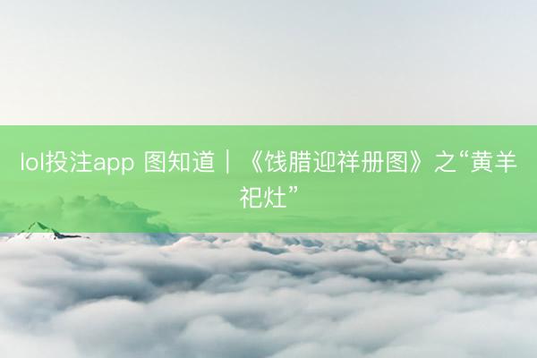 lol投注app 图知道｜《饯腊迎祥册图》之“黄羊祀灶”