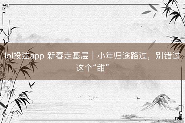 lol投注app 新春走基层｜小年归途路过，别错过这个“甜”