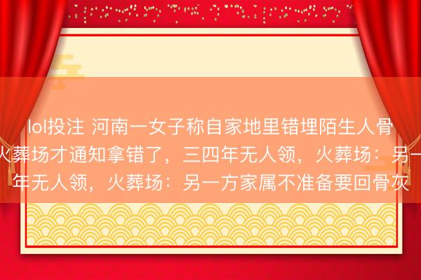lol投注 河南一女子称自家地里错埋陌生人骨灰，披麻戴孝下葬完了火葬场才通知拿错了，三四年无人领，火葬场：另一方家属不准备要回骨灰