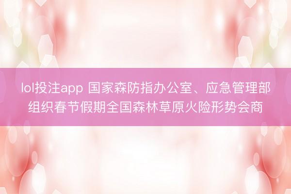 lol投注app 国家森防指办公室、应急管理部组织春节假期全国森林草原火险形势会商