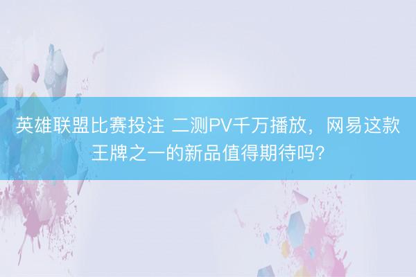 英雄联盟比赛投注 二测PV千万播放，网易这款王牌之一的新品值得期待吗？
