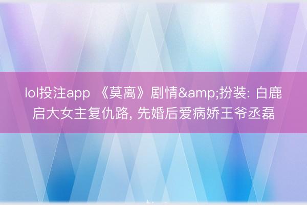 lol投注app 《莫离》剧情&扮装: 白鹿启大女主复仇路， 先婚后爱病娇王爷丞磊