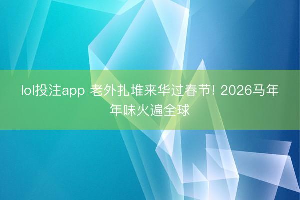 lol投注app 老外扎堆来华过春节! 2026马年年味火遍全球