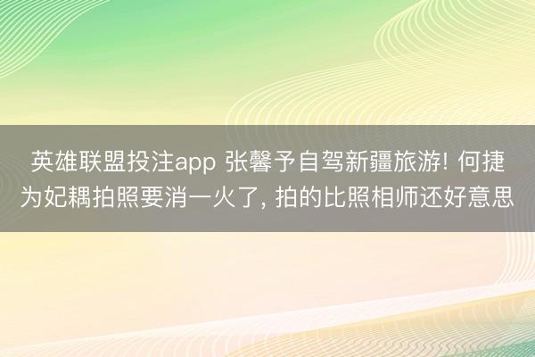 英雄联盟投注app 张馨予自驾新疆旅游! 何捷为妃耦拍照要消一火了， 拍的比照相师还好意思