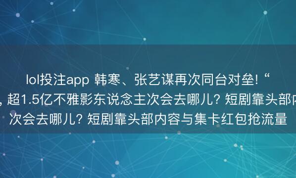 lol投注app 韩寒、张艺谋再次同台对垒! “最长春节档”拉开帷幕， 超1.5亿不雅影东说念主次会去哪儿? 短剧靠头部内容与集卡红包抢流量