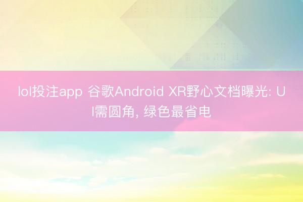 lol投注app 谷歌Android XR野心文档曝光: UI需圆角， 绿色最省电