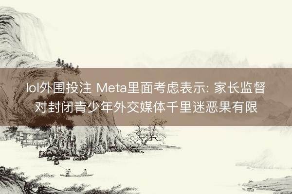 lol外围投注 Meta里面考虑表示: 家长监督对封闭青少年外交媒体千里迷恶果有限