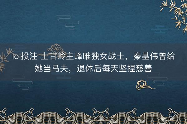 lol投注 上甘岭主峰唯独女战士，秦基伟曾给她当马夫，退休后每天坚捏慈善