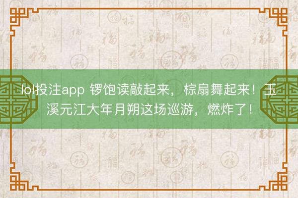 lol投注app 锣饱读敲起来,棕扇舞起来!玉溪元江大年月朔这场巡游,燃炸了!