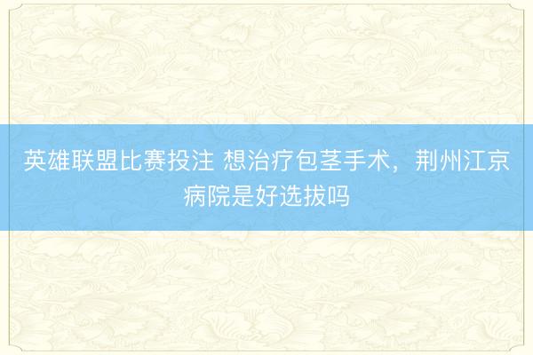英雄联盟比赛投注 想治疗包茎手术,荆州江京病院是好选拔吗
