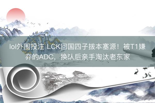 lol外围投注 LCK回国四子拔本塞源！被T1嫌弃的ADC，换队后亲手淘汰老东家