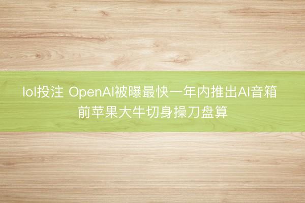 lol投注 OpenAI被曝最快一年内推出AI音箱 前苹果大牛切身操刀盘算