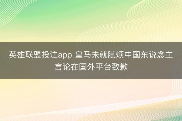 英雄联盟投注app 皇马未就腻烦中国东说念主言论在国外平台致歉