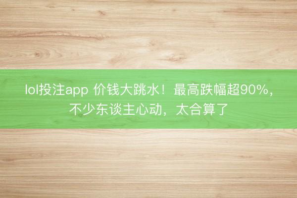 lol投注app 价钱大跳水!最高跌幅超90%,不少东谈主心动,太合算了