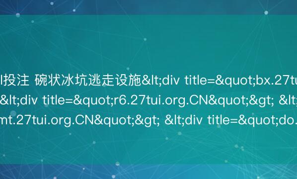 lol投注 碗状冰坑逃走设施<div title="bx.27tui.org.CN"> <div title="r6.27tui.org.CN"> <div title="mt.27tui.org.CN"> <div title="do.27tui.org.CN" /></div><