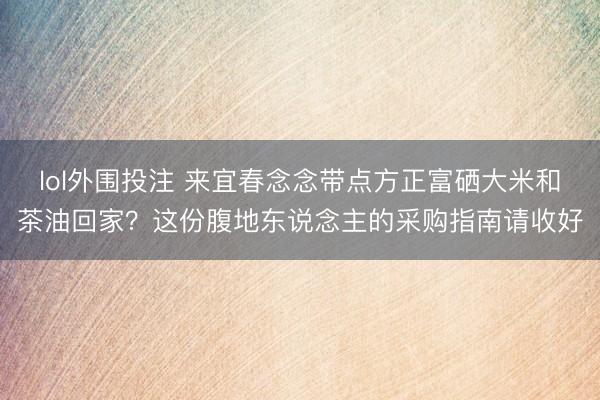 lol外围投注 来宜春念念带点方正富硒大米和茶油回家？这份腹地东说念主的采购指南请收好