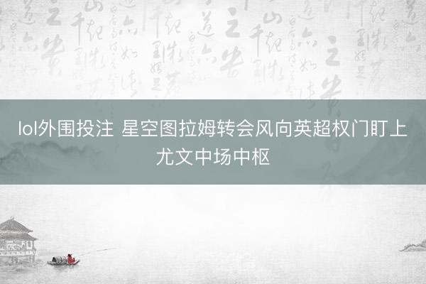 lol外围投注 星空图拉姆转会风向英超权门盯上尤文中场中枢