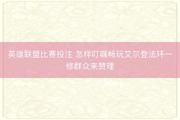 英雄联盟比赛投注 怎样叮嘱畅玩艾尔登法环一修群众来赞理