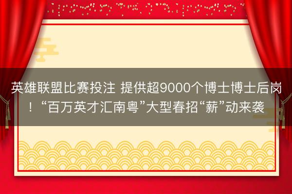 英雄联盟比赛投注 提供超9000个博士博士后岗!“百万英才汇南粤”大型春招“薪”动来袭
