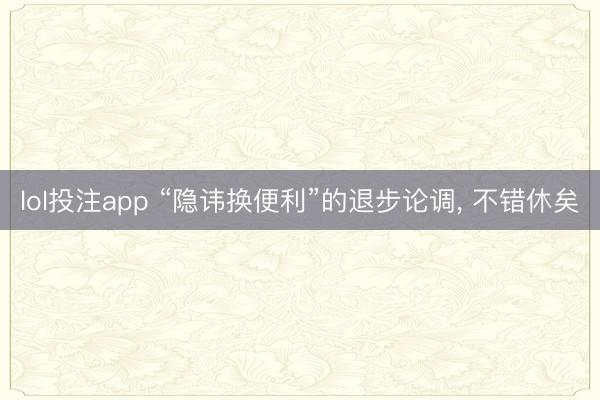 lol投注app “隐讳换便利”的退步论调， 不错休矣