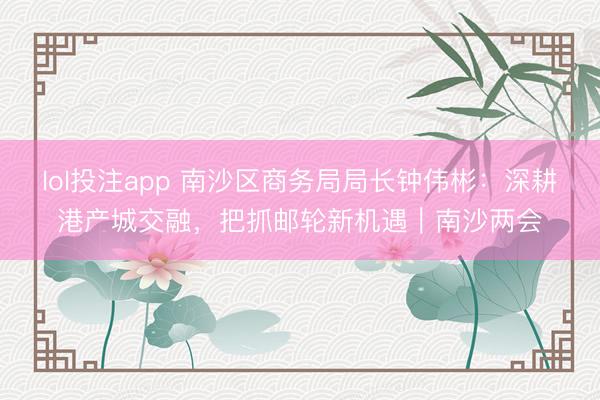 lol投注app 南沙区商务局局长钟伟彬:深耕港产城交融,把抓邮轮新机遇|南沙两会