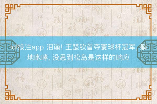 lol投注app 泪崩! 王楚钦首夺寰球杯冠军, 躺地咆哮, 没思到松岛是这样的响应