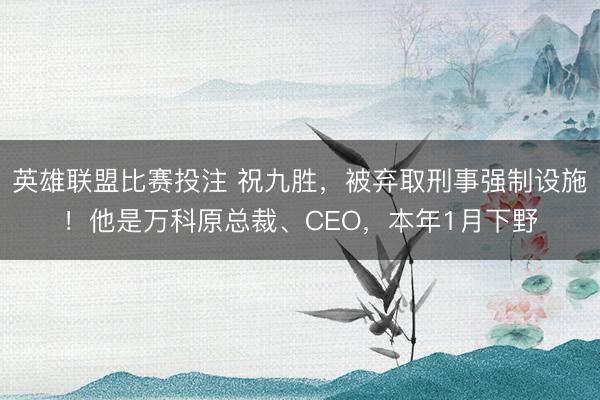 英雄联盟比赛投注 祝九胜,被弃取刑事强制设施!他是万科原总裁、CEO,本年1月下野
