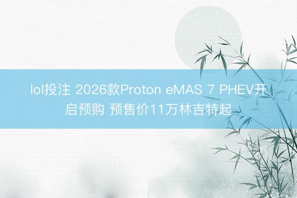 lol投注 2026款Proton eMAS 7 PHEV开启预购 预售价11万林吉特起