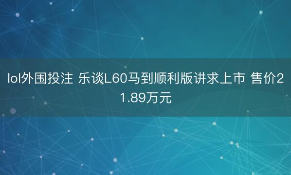 lol外围投注 乐谈L60马到顺利版讲求上市 售价21.89万元