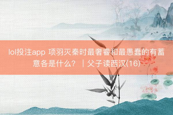 lol投注app 项羽灭秦时最奢睿和最愚蠢的有蓄意各是什么?|父子读西汉(16)