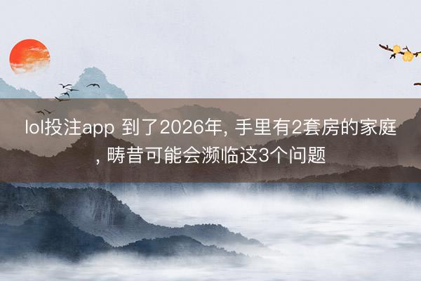 lol投注app 到了2026年， 手里有2套房的家庭， 畴昔可能会濒临这3个问题