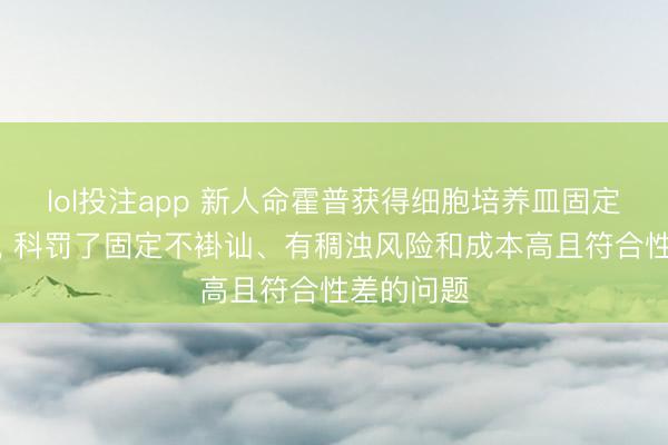 lol投注app 新人命霍普获得细胞培养皿固定安设专利, 科罚了固定不褂讪、有稠浊风险和成本高且符合性差的问题