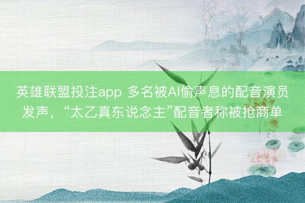 英雄联盟投注app 多名被AI偷声息的配音演员发声,“太乙真东说念主”配音者称被抢商单