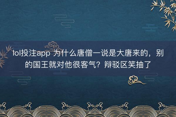 lol投注app 为什么唐僧一说是大唐来的,别的国王就对他很客气?辩驳区笑抽了