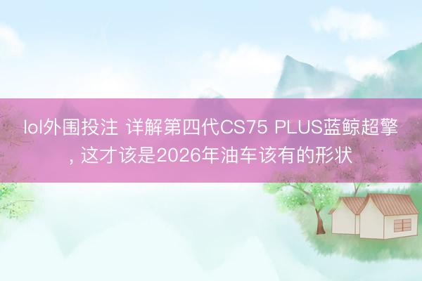 lol外围投注 详解第四代CS75 PLUS蓝鲸超擎， 这才该是2026年油车该有的形状