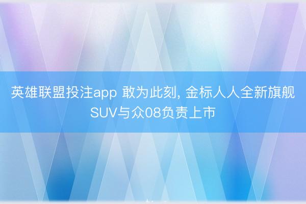 英雄联盟投注app 敢为此刻， 金标人人全新旗舰SUV与众08负责上市