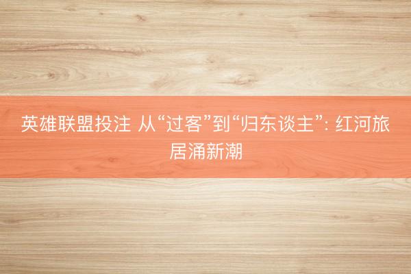 英雄联盟投注 从“过客”到“归东谈主”: 红河旅居涌新潮