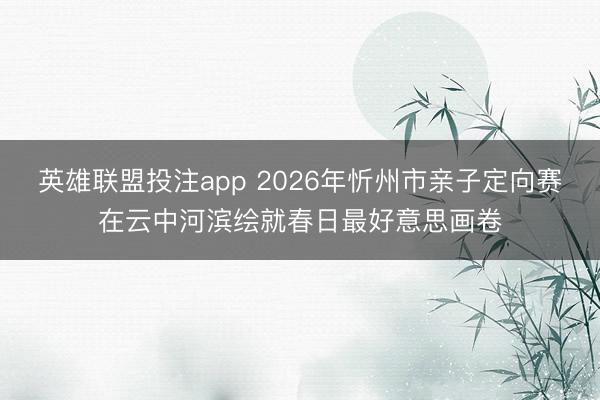 英雄联盟投注app 2026年忻州市亲子定向赛在云中河滨绘就春日最好意思画卷