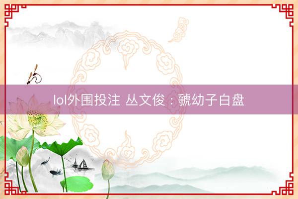 lol外围投注 丛文俊 : 虢幼子白盘