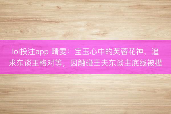 lol投注app 晴雯：宝玉心中的芙蓉花神，追求东谈主格对等，因触碰王夫东谈主底线被撵