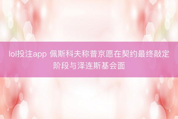 lol投注app 佩斯科夫称普京愿在契约最终敲定阶段与泽连斯基会面