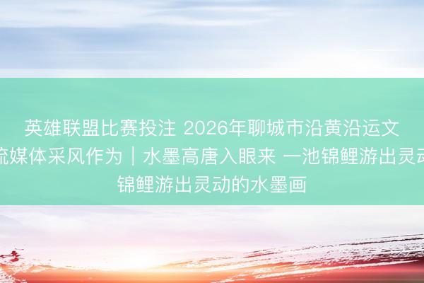 英雄联盟比赛投注 2026年聊城市沿黄沿运文旅和会主流媒体采风作为｜水墨高唐入眼来 一池锦鲤游出灵动的水墨画