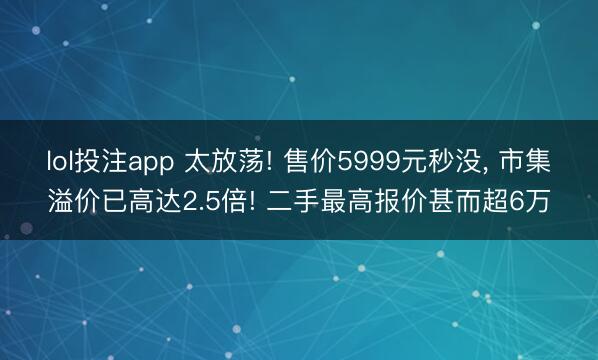 lol投注app 太放荡! 售价5999元秒没， 市集溢价已高达2.5倍! 二手最高报价甚而超6万