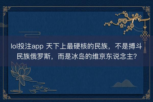 lol投注app 天下上最硬核的民族，不是搏斗民族俄罗斯，而是冰岛的维京东说念主？