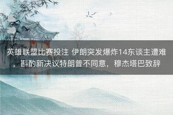 英雄联盟比赛投注 伊朗突发爆炸14东谈主遭难，斟酌新决议特朗普不同意，穆杰塔巴致辞