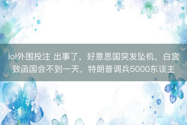lol外围投注 出事了，好意思国突发坠机，白宫致函国会不到一天，特朗普调兵5000东谈主