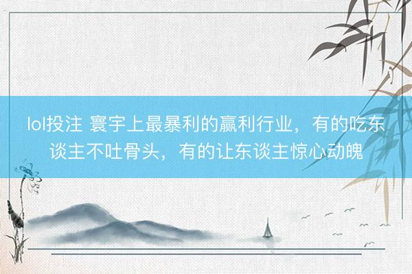 lol投注 寰宇上最暴利的赢利行业，有的吃东谈主不吐骨头，有的让东谈主惊心动魄