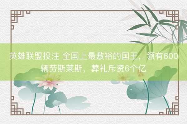 英雄联盟投注 全国上最敷裕的国王，领有600辆劳斯莱斯，葬礼斥资6个亿