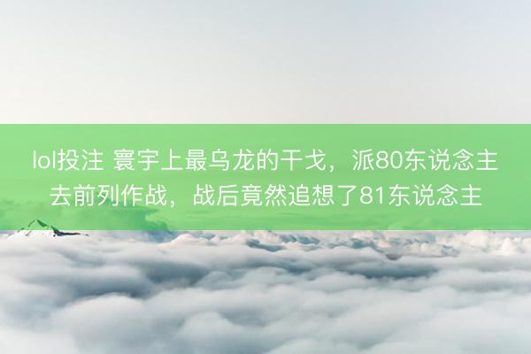 lol投注 寰宇上最乌龙的干戈，派80东说念主去前列作战，战后竟然追想了81东说念主