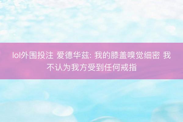 lol外围投注 爱德华兹: 我的膝盖嗅觉细密 我不认为我方受到任何戒指